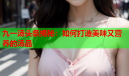 九一汤头条揭秘：如何打造美味又营养的汤品