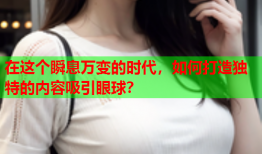 在这个瞬息万变的时代，如何打造独特的内容吸引眼球？