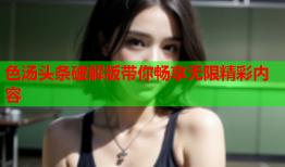 色汤头条破解版带你畅享无限精彩内容