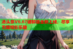 汤头条V6.67破解版全新上线，尽享无限观影乐趣