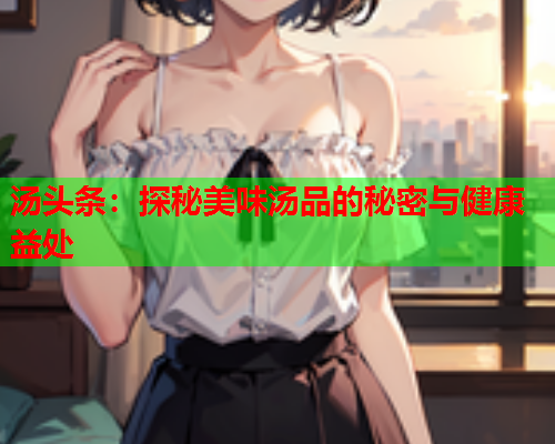 汤头条：探秘美味汤品的秘密与健康益处