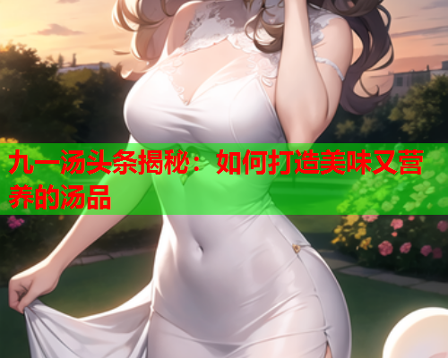 九一汤头条揭秘：如何打造美味又营养的汤品