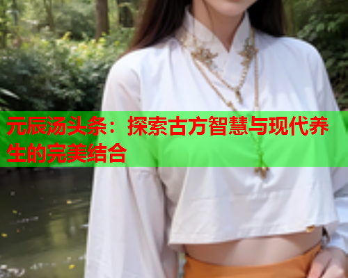 元辰汤头条：探索古方智慧与现代养生的完美结合