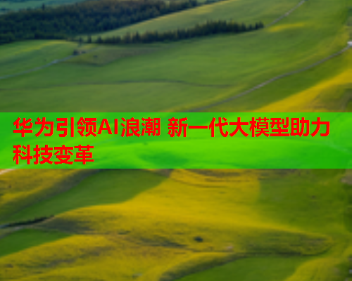 华为引领AI浪潮 新一代大模型助力科技变革