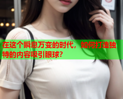 在这个瞬息万变的时代，如何打造独特的内容吸引眼球？