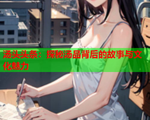 汤头头条：探秘汤品背后的故事与文化魅力