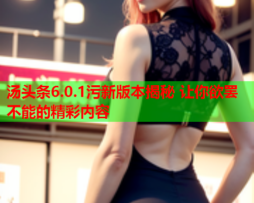 汤头条6.0.1污新版本揭秘 让你欲罢不能的精彩内容