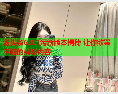 汤头条6.0.1污新版本揭秘 让你欲罢不能的精彩内容