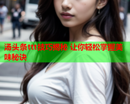 汤头条ttt技巧揭秘 让你轻松掌握美味秘诀