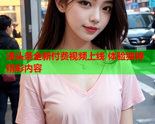 汤头条全新付费视频上线 体验独特精彩内容