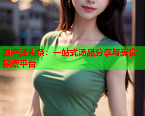 国产汤头条：一站式汤品分享与美食探索平台