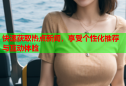 快速获取热点新闻，享受个性化推荐与互动体验
