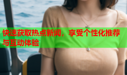 快速获取热点新闻，享受个性化推荐与互动体验