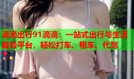 滴滴出行91滴滴：一站式出行与生活服务平台，轻松打车、租车、代驾