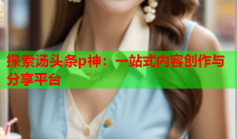 探索汤头条p神：一站式内容创作与分享平台