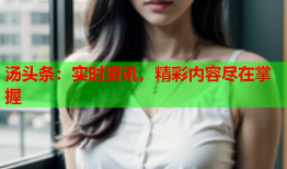 汤头条：实时资讯，精彩内容尽在掌握