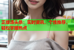 正版汤头条：实时资讯，个性推荐，轻松掌握热点