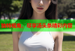 独特视角，尽享汤头条精彩内容