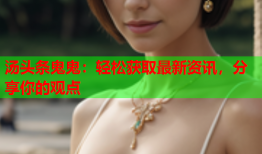 汤头条鬼鬼：轻松获取最新资讯，分享你的观点