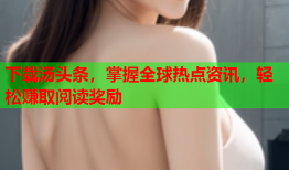 下载汤头条，掌握全球热点资讯，轻松赚取阅读奖励