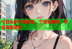 今日头条下载安装，个性化推荐，尽享海量资讯