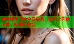 独特视角下的今日头条：如何让你的内容一秒吸引眼球