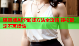 轻量版APP卸载方法全攻略 轻松搞定不再烦恼