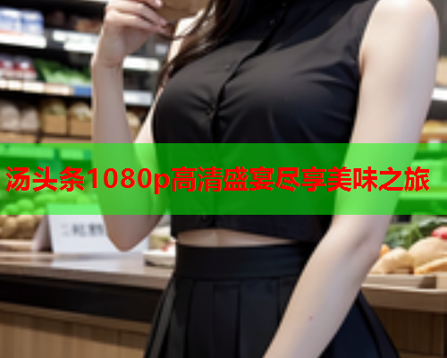 汤头条1080p高清盛宴尽享美味之旅