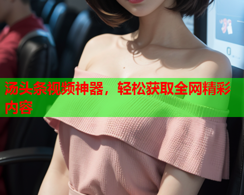 汤头条视频神器，轻松获取全网精彩内容