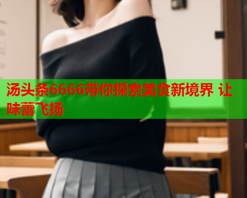 汤头条6666带你探索美食新境界 让味蕾飞扬