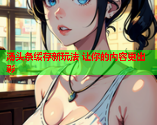 汤头条缓存新玩法 让你的内容更出彩