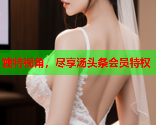 独特视角，尽享汤头条会员特权