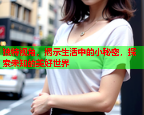 独特视角，揭示生活中的小秘密，探索未知的美好世界