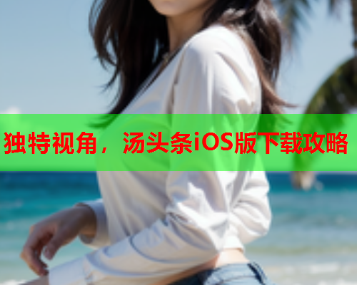 独特视角，汤头条iOS版下载攻略
