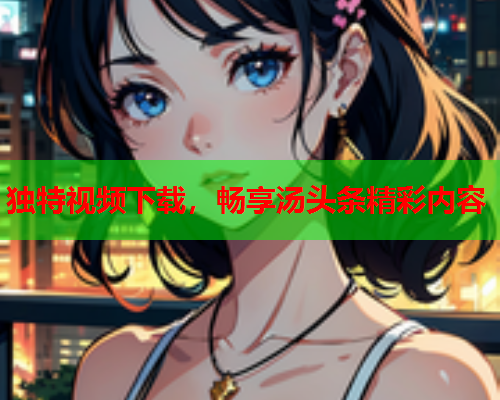 独特视频下载，畅享汤头条精彩内容