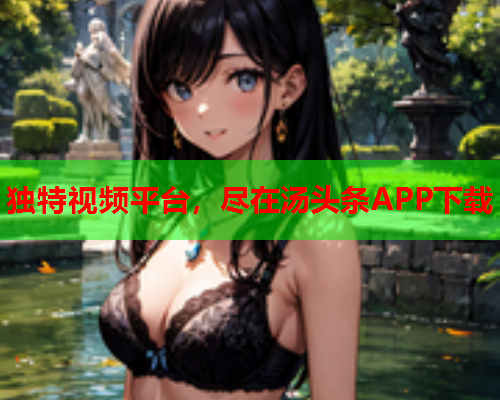 独特视频平台，尽在汤头条APP下载