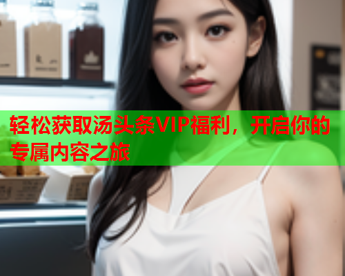 轻松获取汤头条VIP福利，开启你的专属内容之旅
