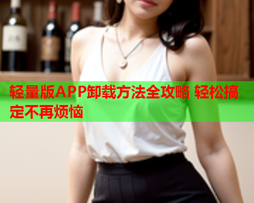 轻量版APP卸载方法全攻略 轻松搞定不再烦恼
