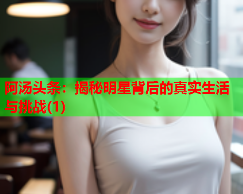 阿汤头条：揭秘明星背后的真实生活与挑战(1)