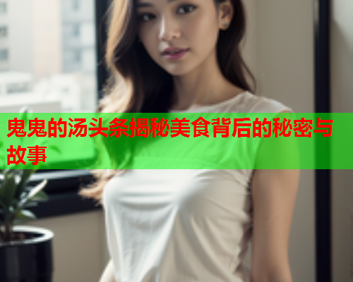 鬼鬼的汤头条揭秘美食背后的秘密与故事