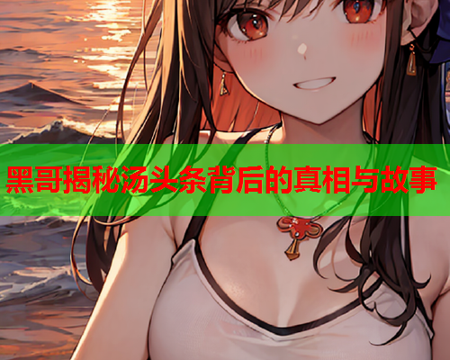 黑哥揭秘汤头条背后的真相与故事