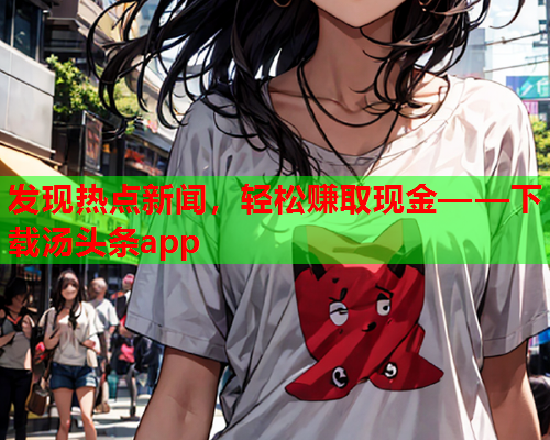 发现热点新闻，轻松赚取现金——下载汤头条app