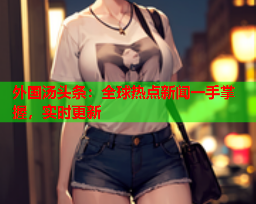 外国汤头条：全球热点新闻一手掌握，实时更新