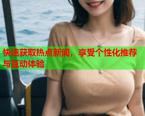 快速获取热点新闻，享受个性化推荐与互动体验