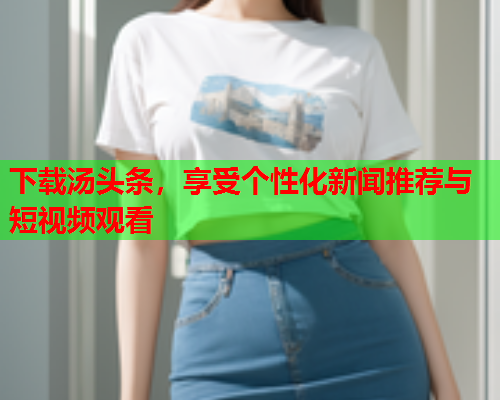 下载汤头条，享受个性化新闻推荐与短视频观看