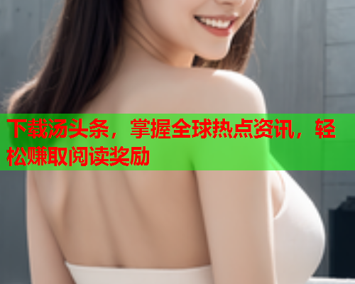 下载汤头条，掌握全球热点资讯，轻松赚取阅读奖励