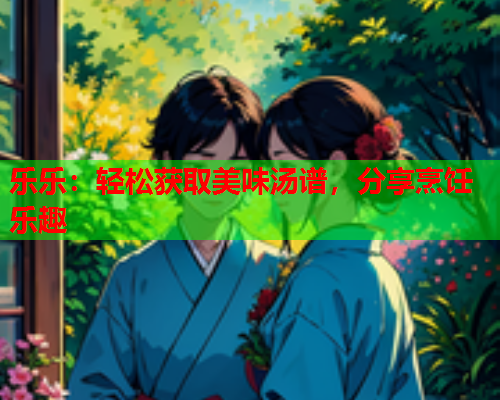 乐乐：轻松获取美味汤谱，分享烹饪乐趣