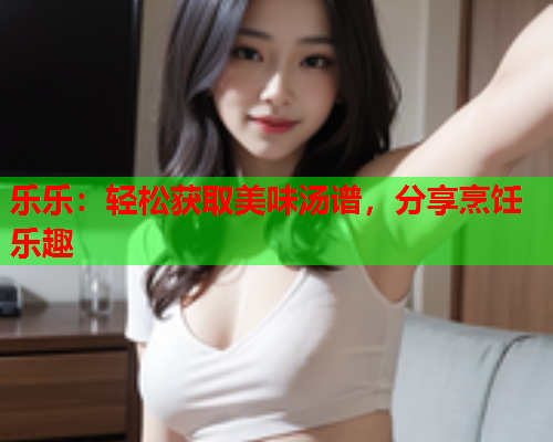 乐乐：轻松获取美味汤谱，分享烹饪乐趣