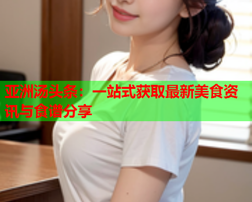 亚洲汤头条：一站式获取最新美食资讯与食谱分享