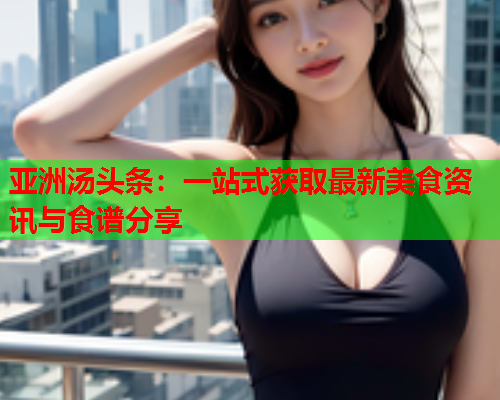 亚洲汤头条：一站式获取最新美食资讯与食谱分享